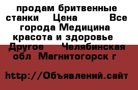  продам бритвенные станки  › Цена ­ 400 - Все города Медицина, красота и здоровье » Другое   . Челябинская обл.,Магнитогорск г.